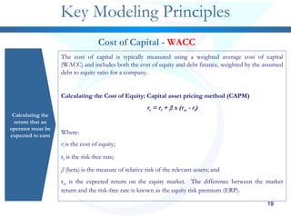 1919191919
Key Modeling Principles
Calculating the
return that an
operator must be
expected to earn
Cost of Capital - WACC
The cost of capital is typically measured using a weighted average cost of capital
(WACC) and includes both the cost of equity and debt finance, weighted by the assumed
debt to equity ratio for a company.
Calculating the Cost of Equity: Capital asset pricing method (CAPM)
re = rf + β x (rm - rf)
Where:
re is the cost of equity;
rf is the risk-free rate;
β (beta) is the measure of relative risk of the relevant assets; and
rm is the expected return on the equity market. The difference between the market
return and the risk-free rate is known as the equity risk premium (ERP).
 