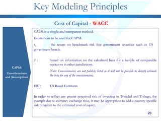 202020202020
Key Modeling Principles
CAPM:
Considerations
and Assumptions
Cost of Capital - WACC
CAPM is a simple and transparent method.
Estimations to be used for CAPM:
rf : the return on benchmark risk free government securities such as US
government bonds.
β : based on information on the calculated beta for a sample of comparable
operators in other jurisdictions.
Note: Concessionaires are not publicly listed so it will not be possible to directly estimate
the beta for any of the concessionaires.
ERP: US Based Estimates
In order to reflect any greater perceived risk of investing in Trinidad and Tobago, for
example due to currency exchange risks, it may be appropriate to add a country specific
risk premium to the estimated cost of equity.
 