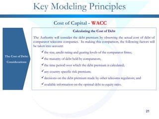 21212121212121
Key Modeling Principles
The Cost of Debt:
Considerations
Cost of Capital - WACC
Calculating the Cost of Debt
The Authority will consider the debt premium by observing the actual cost of debt of
comparator telecoms companies. In making this comparison, the following factors will
be taken into account:
the size, credit rating and gearing levels of the comparator firms;
the maturity of debt held by comparators;
the time period over which the debt premium is calculated;
any country specific risk premium;
decisions on the debt premium made by other telecoms regulators; and
available information on the optimal debt to equity ratio.
 
