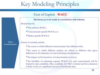 2222222222222222
Key Modeling Principles
Other
Considerations
Cost of Capital - WACC
Decisions yet to be made in consultation with industry
Should there be:
One industry WACC;
Concessionaire specific WACCs; or
Market specific WACCs?
Factors to consider include:
the extent to which different concessionaires face different risks;
the extent to which different markets are subject to different risks given
differences in the demand, cost and technology characteristics;
the impact on the incentives of concessionaires to invest;
the feasibility of estimating separate WACCs for each concessionaire will be
limited by data availability. Data availability for T&T is limited and the estimation
is likely to rely on a significant amount of benchmark data.
 
