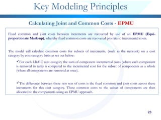 232323232323
Key Modeling Principles
Calculating Joint and Common Costs - EPMU
Fixed common and joint costs between increments are recovered by use of an EPMU (Equi-
proportionate Mark-up), whereby fixed common costs are recovered pro rata to incremental costs.
The model will calculate common costs for subsets of increments, (such as the network) on a cost
category by cost category basis as set out below:
For each LRAIC cost category the sum of component incremental costs (where each component
is removed in turn) is compared to the incremental cost for the subset of components as a whole
(where all components are removed at once).
The difference between these two sets of costs is the fixed common and joint costs across these
increments for this cost category. These common costs to the subset of components are then
allocated to the components using an EPMU approach.
 