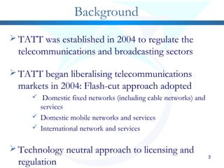 3
Background
 TATT was established in 2004 to regulate the
telecommunications and broadcasting sectors
 TATT began liberalising telecommunications
markets in 2004: Flash-cut approach adopted
 Domestic fixed networks (including cable networks) and
services
 Domestic mobile networks and services
 International network and services
 Technology neutral approach to licensing and
regulation
 