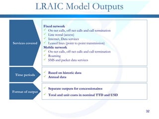 32
LRAIC Model Outputs
Services covered
Time periods
Format of output
Fixed network
 On-net calls, off-net calls and call termination
 Line rental (access)
 Internet, Data services
 Leased lines (point to point transmission)
Mobile network
 On-net calls, off-net calls and call termination
 Roaming
 SMS and packet data services
 Based on historic data
 Annual data
 Separate outputs for concessionaires
 Total and unit costs in nominal TTD and USD
 