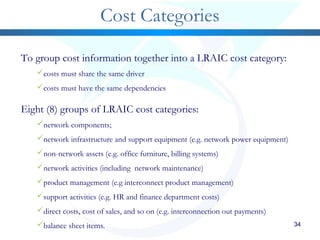 34
Cost Categories
To group cost information together into a LRAIC cost category:
costs must share the same driver
costs must have the same dependencies
Eight (8) groups of LRAIC cost categories:
network components;
network infrastructure and support equipment (e.g. network power equipment)
non-network assets (e.g. office furniture, billing systems)
network activities (including network maintenance)
product management (e.g interconnect product management)
support activities (e.g. HR and finance department costs)
direct costs, cost of sales, and so on (e.g. interconnection out payments)
balance sheet items.
 