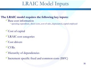 35
LRAIC Model Inputs
The LRAIC model requires the following key inputs:
Base cost information
• operating expenditure, direct costs, cost of sales, depreciation, capital employed
Cost of capital
LRAIC cost categories
Cost drivers
CVRs
Hierarchy of dependencies
Increment specific fixed and common costs (ISFC)
 
