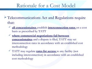 Rationale for a Cost Model
 Telecommunications Act and Regulations require
that:
 all concessionaires establish interconnection rates on a cost
basis as prescribed by TATT
 where commercial negotiations fail between
concessionaires and a dispute is filed, TATT may set
interconnection rates in accordance with an established cost
methodology
 TATT may regulate rates for access to any facility (not
including interconnection) in accordance with an established
cost methodology
 