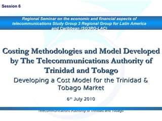 Costing Methodologies and Model DevelopedCosting Methodologies and Model Developed
by The Telecommunications Authority ofby The Telecommunications Authority of
Trinidad and TobagoTrinidad and Tobago
Developing a Cost Model for the Trinidad &Developing a Cost Model for the Trinidad &
Tobago MarketTobago Market
66thth
July 2010July 2010
Telecommunications Authority of Trinidad and TobagoTelecommunications Authority of Trinidad and Tobago
Session 6
Regional Seminar on the economic and financial aspects of
telecommunications Study Group 3 Regional Group for Latin America
and Caribbean (SG3RG-LAC)
 