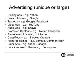 Advertising (unique or large) 
• Display Ads – e.g. Yahoo! 
• Search Ads – e.g. Google 
• Text Ads – e.g. Google, Facebook 
• Video Ads – e.g. YouTube 
• Audio Ads – e.g. Saavn 
• Promoted Content – e.g. Twitter, Facebook 
• Recruitment Ads – e.g. LinkedIn 
• Classifieds – e.g. Blocket, Craigslist 
• Featured listings – e.g. Zomato, CommonFloor 
• Email Ads – e.g. Yahoo!, Google 
• Location-based offers – e.g. Foursquare 
 