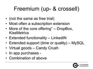 Freemium (up- & crossell) 
• (not the same as free trial) 
• Most often a subscription extension 
• More of the core offering” – DropBox, 
KissMetrics 
• Extended functionality – LinkedIN 
• Extended support (time or quality) – MySQL 
• Virtual goods – Candy Crush 
• In app purchases - 
• Combination of above 
 