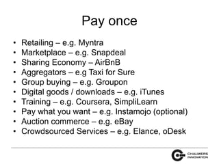 Pay once 
• Retailing – e.g. Myntra 
• Marketplace – e.g. Snapdeal 
• Sharing Economy – AirBnB 
• Aggregators – e.g Taxi for Sure 
• Group buying – e.g. Groupon 
• Digital goods / downloads – e.g. iTunes 
• Training – e.g. Coursera, SimpliLearn 
• Pay what you want – e.g. Instamojo (optional) 
• Auction commerce – e.g. eBay 
• Crowdsourced Services – e.g. Elance, oDesk 
 