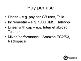 Pay per use 
• Linear – e.g. pay per GB user, Telia 
• Incremental – e.g. 1000 SMS, Halebop 
• Linear with cap – e.g. Internet abroad, 
Telenor 
• Mixed/performance – Amazon EC2/S3, 
Rackspace 
 