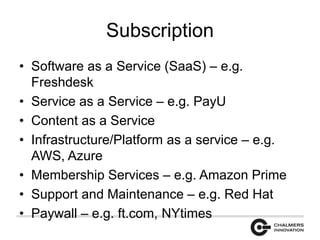 Subscription 
• Software as a Service (SaaS) – e.g. 
Freshdesk 
• Service as a Service – e.g. PayU 
• Content as a Service 
• Infrastructure/Platform as a service – e.g. 
AWS, Azure 
• Membership Services – e.g. Amazon Prime 
• Support and Maintenance – e.g. Red Hat 
• Paywall – e.g. ft.com, NYtimes 
 