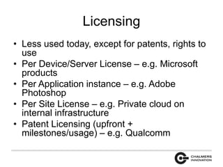 Licensing 
• Less used today, except for patents, rights to 
use 
• Per Device/Server License – e.g. Microsoft 
products 
• Per Application instance – e.g. Adobe 
Photoshop 
• Per Site License – e.g. Private cloud on 
internal infrastructure 
• Patent Licensing (upfront + 
milestones/usage) – e.g. Qualcomm 
 