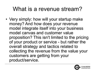 What is a revenue stream? 
• Very simply: how will your startup make 
money? And how does your revenue 
model integrate itself into your business 
model canvas and customer value 
proposition? This isn't limited to the pricing 
of your product or service - but rather the 
overall strategy and tactics related to 
collecting the revenue from the value your 
customers are getting from your 
product/service. 
 
