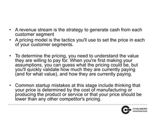 • A revenue stream is the strategy to generate cash from each 
customer segment 
• A pricing model is the tactics you'll use to set the price in each 
of your customer segments. 
• To determine the pricing, you need to understand the value 
they are willing to pay for. When you're first making your 
assumptions, you can guess what the pricing could be, but 
you'll quickly validate how much they are currently paying 
(and for what value), and how they are currently paying. 
• Common startup mistakes at this stage include thinking that 
your price is determined by the cost of manufacturing or 
producing the product or service or that your price should be 
lower than any other competitor's pricing. 
 