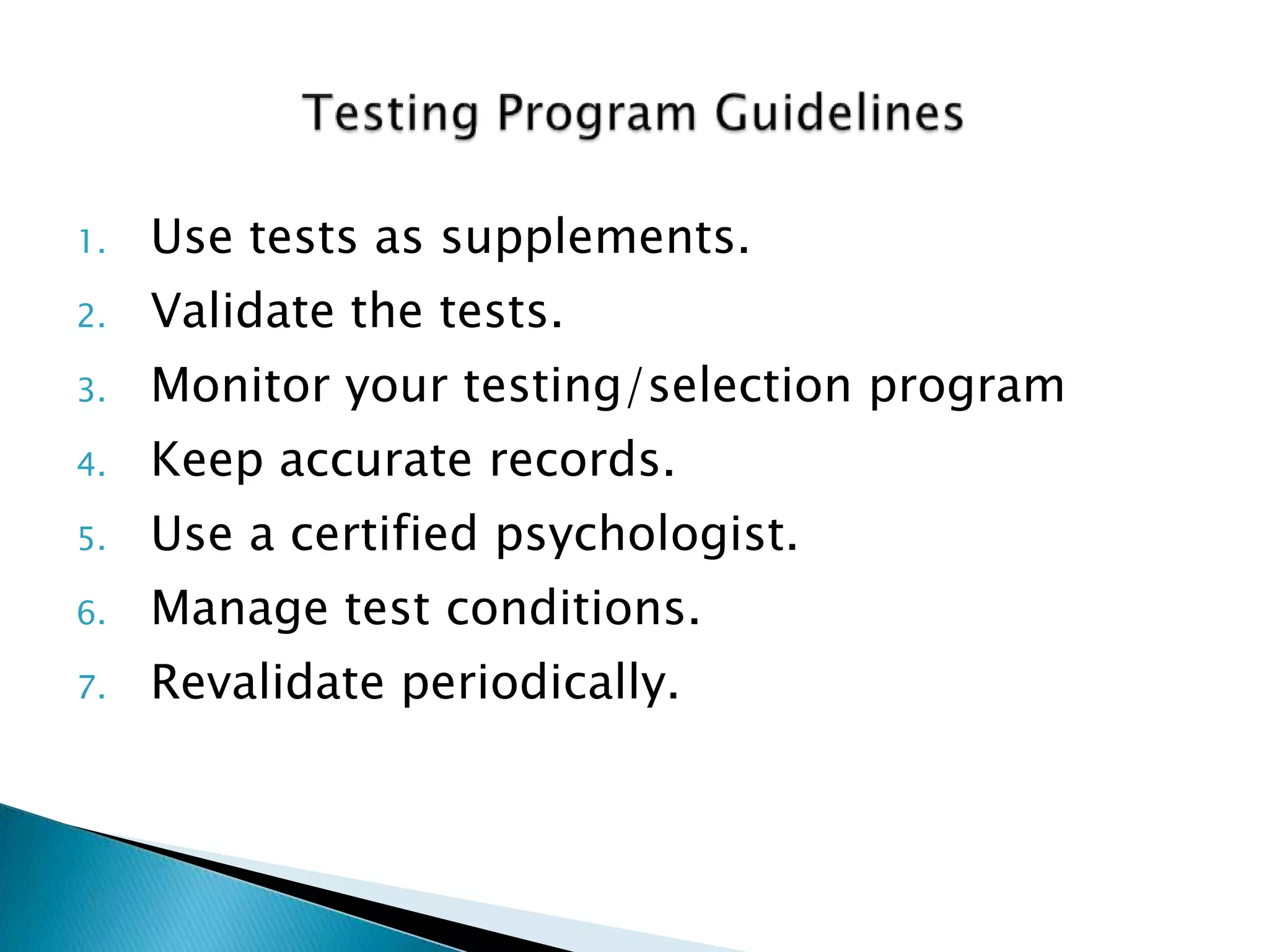 1.   Use tests as supplements.
2.   Validate the tests.
3.   Monitor your testing/selection program
4.   Keep accurate records.
5.   Use a certified psychologist.
6.   Manage test conditions.
7.   Revalidate periodically.
 
