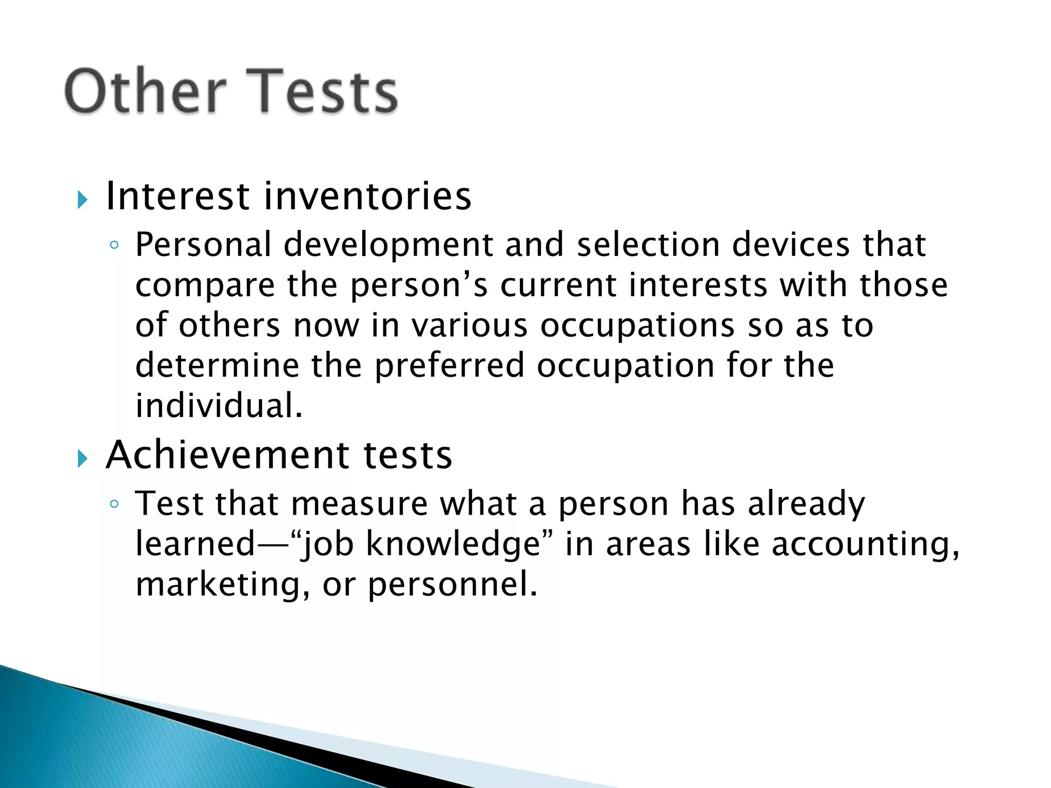    Interest inventories
    ◦ Personal development and selection devices that
      compare the person’s current interests with those
      of others now in various occupations so as to
      determine the preferred occupation for the
      individual.
   Achievement tests
    ◦ Test that measure what a person has already
      learned—“job knowledge” in areas like accounting,
      marketing, or personnel.
 