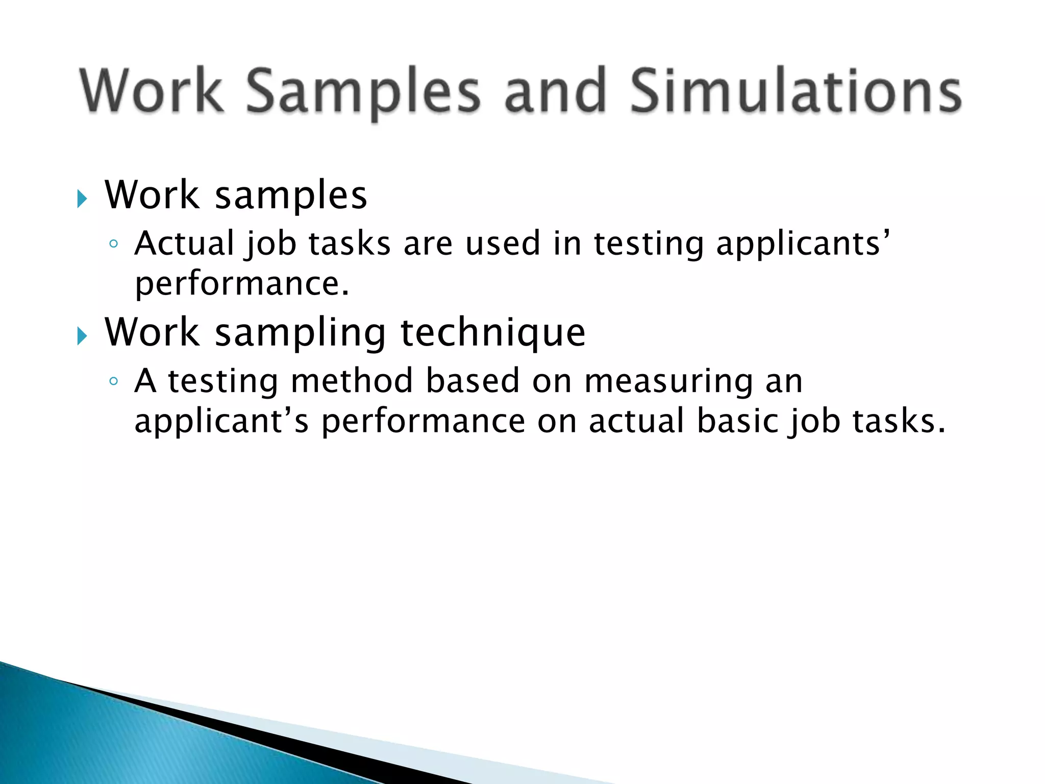    Work samples
    ◦ Actual job tasks are used in testing applicants’
      performance.
   Work sampling technique
    ◦ A testing method based on measuring an
      applicant’s performance on actual basic job tasks.
 