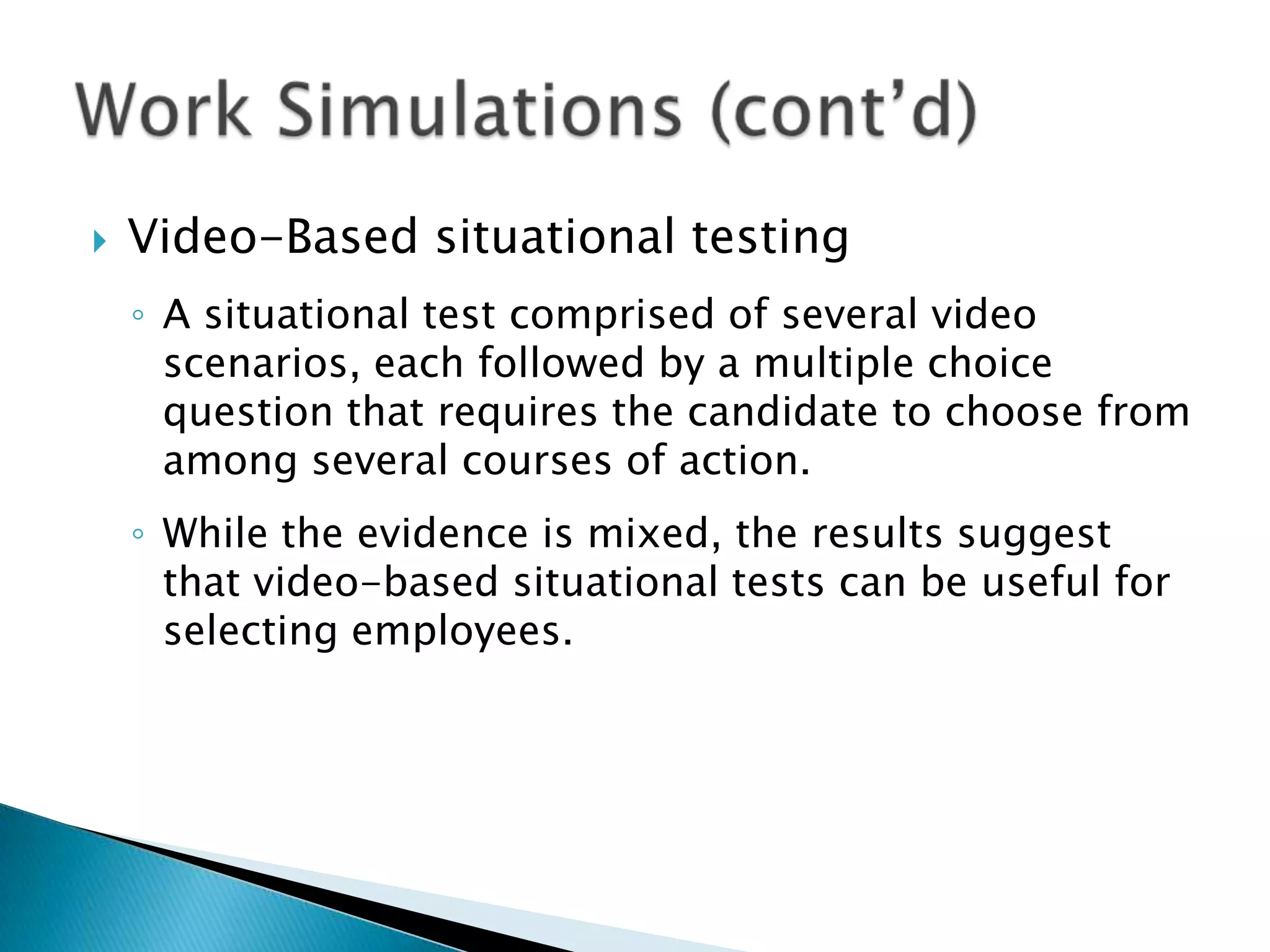    Video-Based situational testing
    ◦ A situational test comprised of several video
      scenarios, each followed by a multiple choice
      question that requires the candidate to choose from
      among several courses of action.
    ◦ While the evidence is mixed, the results suggest
      that video-based situational tests can be useful for
      selecting employees.
 