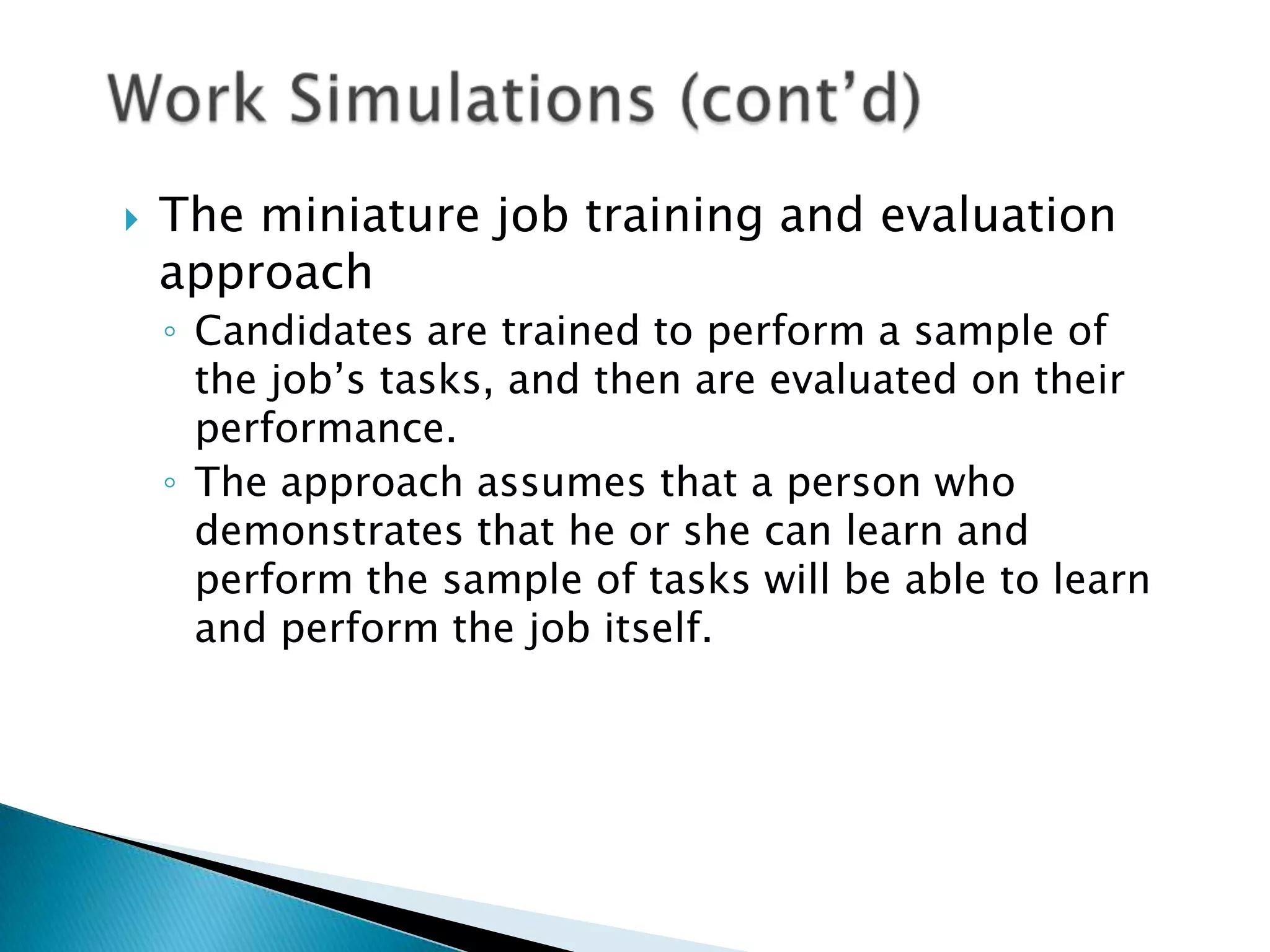    The miniature job training and evaluation
    approach
    ◦ Candidates are trained to perform a sample of
      the job’s tasks, and then are evaluated on their
      performance.
    ◦ The approach assumes that a person who
      demonstrates that he or she can learn and
      perform the sample of tasks will be able to learn
      and perform the job itself.
 