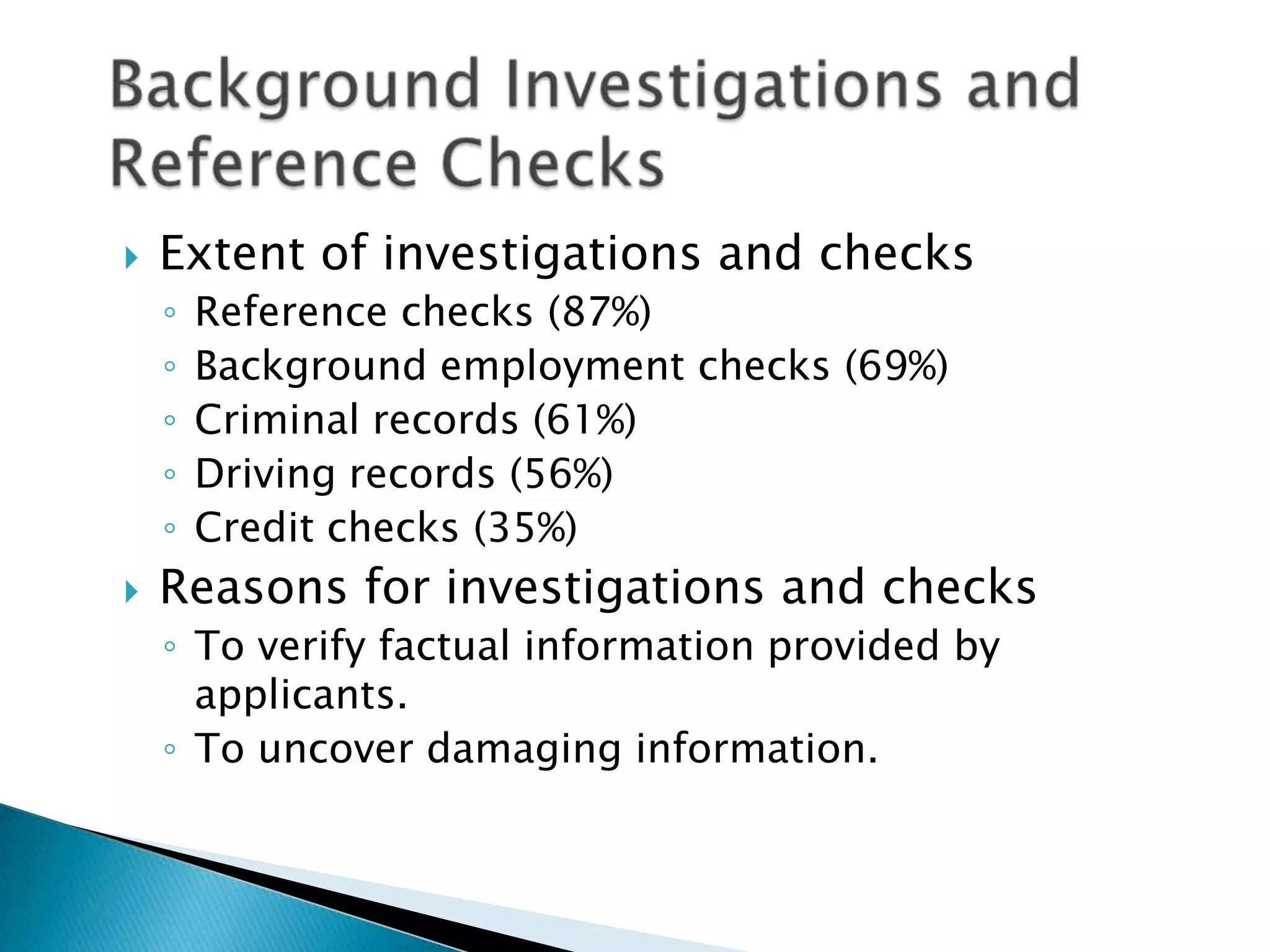    Extent of investigations and checks
    ◦   Reference checks (87%)
    ◦   Background employment checks (69%)
    ◦   Criminal records (61%)
    ◦   Driving records (56%)
    ◦   Credit checks (35%)
   Reasons for investigations and checks
    ◦ To verify factual information provided by
      applicants.
    ◦ To uncover damaging information.
 