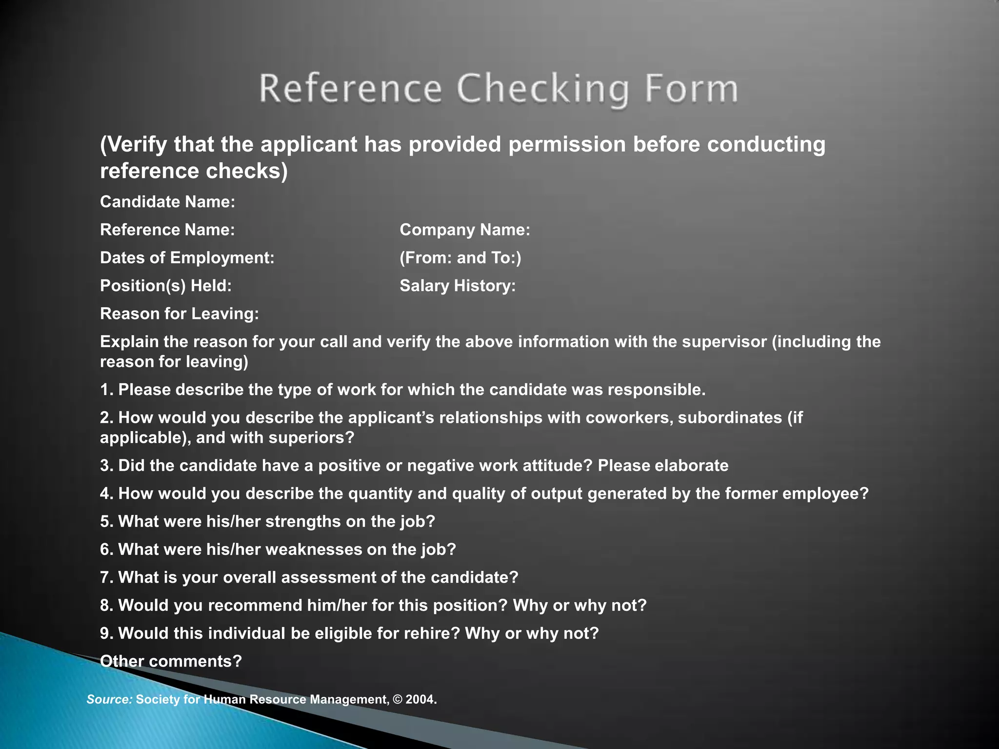(Verify that the applicant has provided permission before conducting
  reference checks)
  Candidate Name:
  Reference Name:                               Company Name:
  Dates of Employment:                          (From: and To:)
  Position(s) Held:                             Salary History:
  Reason for Leaving:
  Explain the reason for your call and verify the above information with the supervisor (including the
  reason for leaving)
  1. Please describe the type of work for which the candidate was responsible.
  2. How would you describe the applicant’s relationships with coworkers, subordinates (if
  applicable), and with superiors?
  3. Did the candidate have a positive or negative work attitude? Please elaborate
  4. How would you describe the quantity and quality of output generated by the former employee?
  5. What were his/her strengths on the job?
  6. What were his/her weaknesses on the job?
  7. What is your overall assessment of the candidate?
  8. Would you recommend him/her for this position? Why or why not?
  9. Would this individual be eligible for rehire? Why or why not?
  Other comments?

Source: Society for Human Resource Management, © 2004.
 