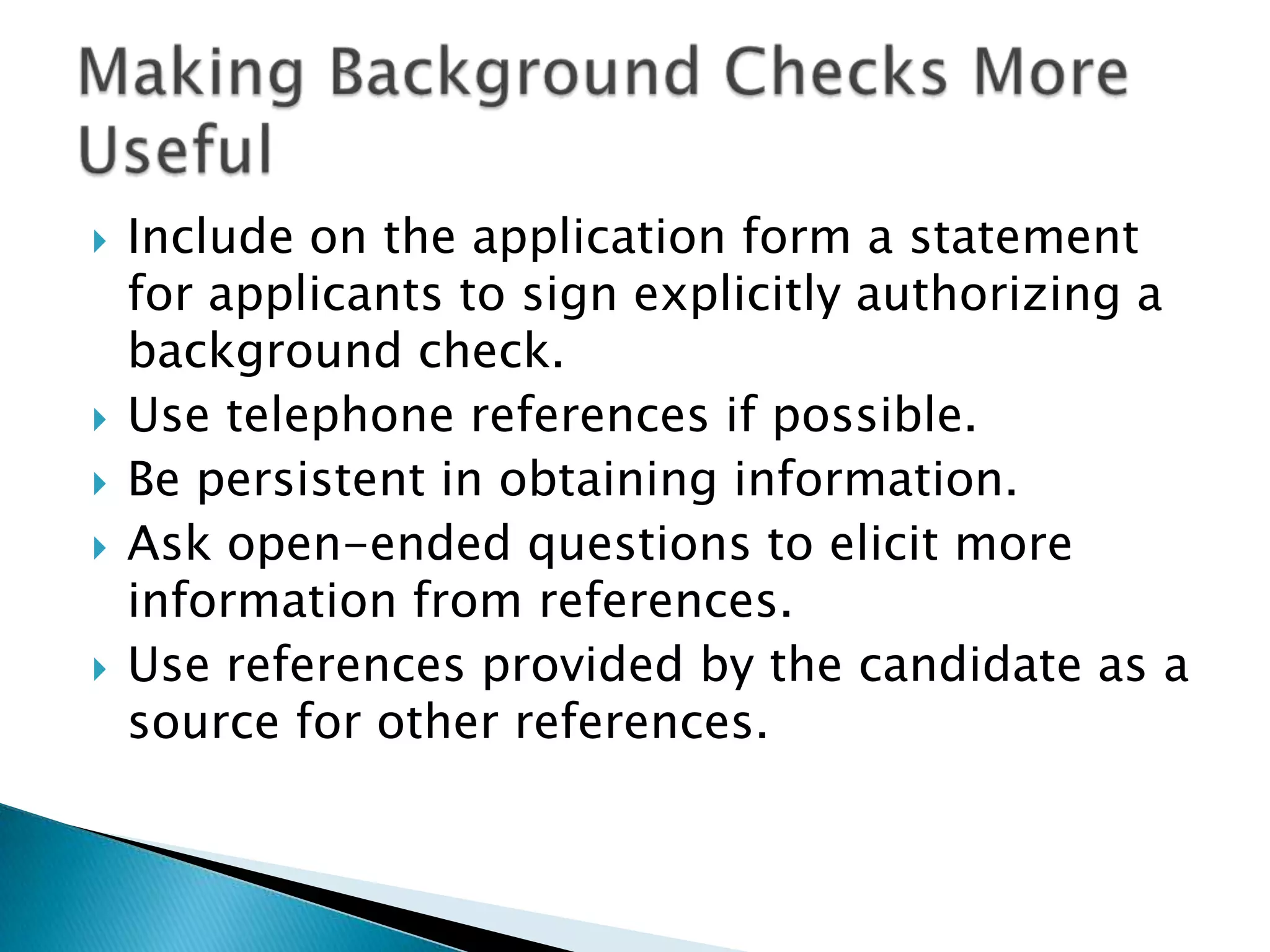    Include on the application form a statement
    for applicants to sign explicitly authorizing a
    background check.
   Use telephone references if possible.
   Be persistent in obtaining information.
   Ask open-ended questions to elicit more
    information from references.
   Use references provided by the candidate as a
    source for other references.
 