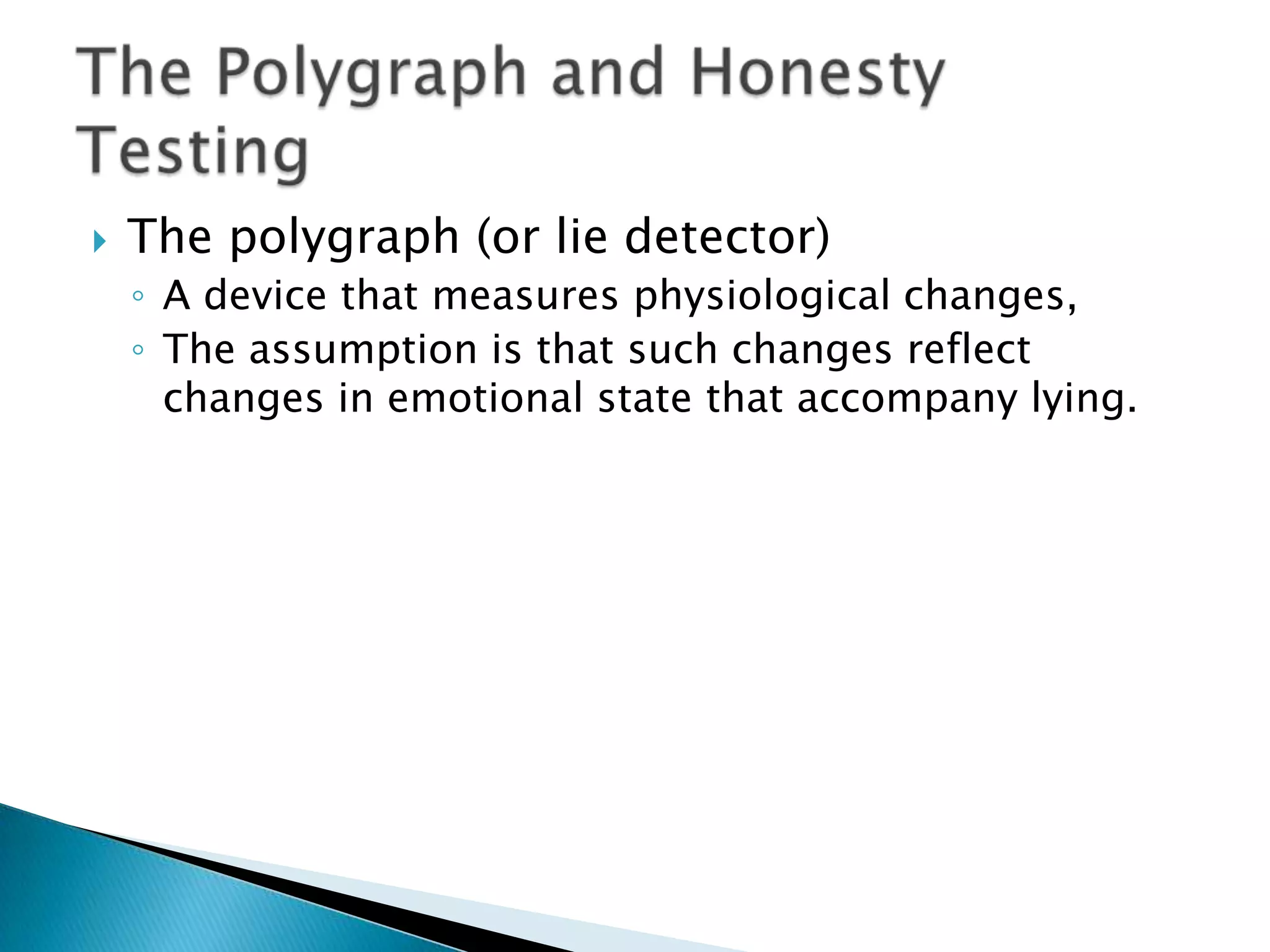   The polygraph (or lie detector)
    ◦ A device that measures physiological changes,
    ◦ The assumption is that such changes reflect
      changes in emotional state that accompany lying.
 