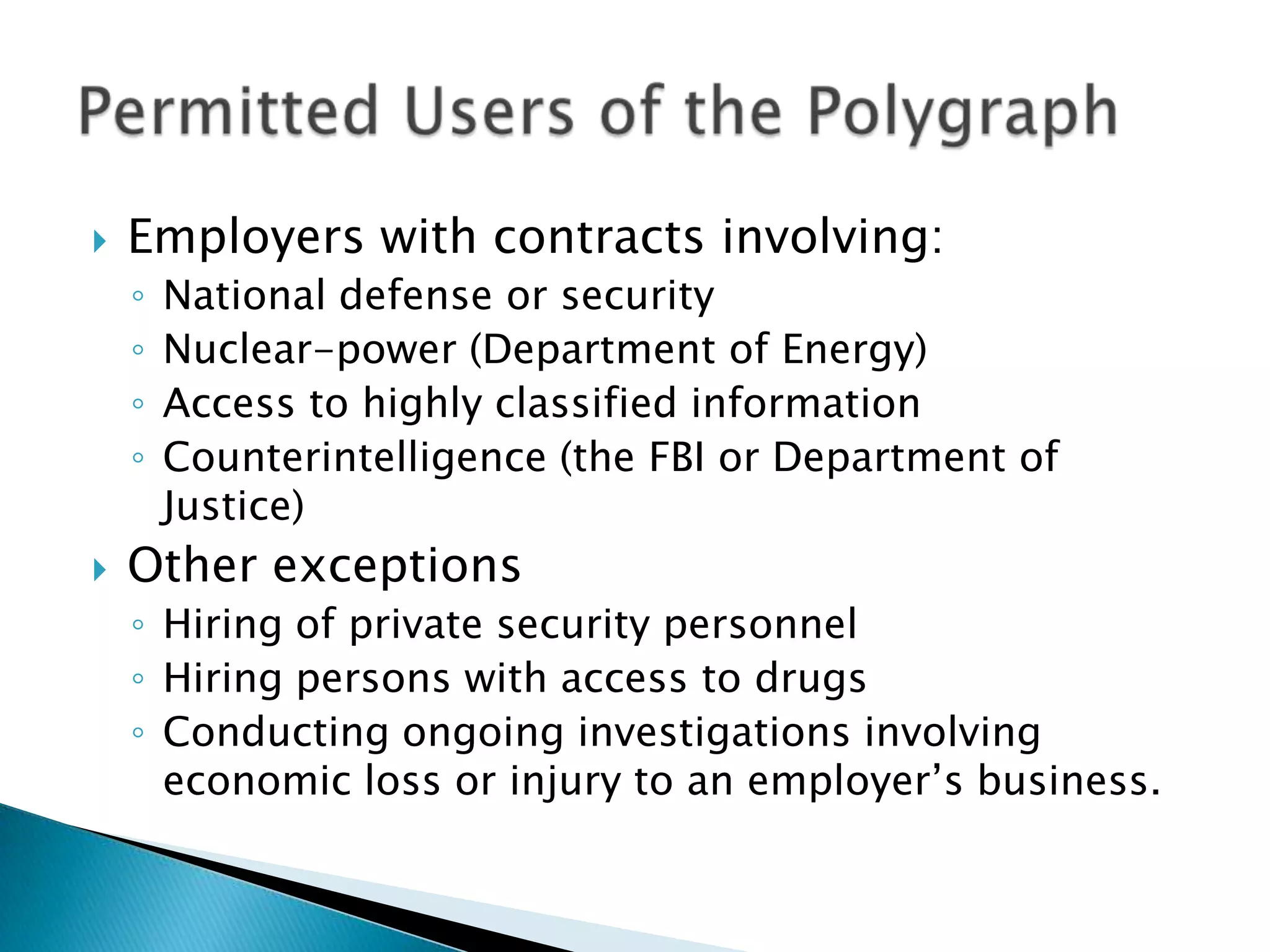    Employers with contracts involving:
    ◦   National defense or security
    ◦   Nuclear-power (Department of Energy)
    ◦   Access to highly classified information
    ◦   Counterintelligence (the FBI or Department of
        Justice)
   Other exceptions
    ◦ Hiring of private security personnel
    ◦ Hiring persons with access to drugs
    ◦ Conducting ongoing investigations involving
      economic loss or injury to an employer’s business.
 