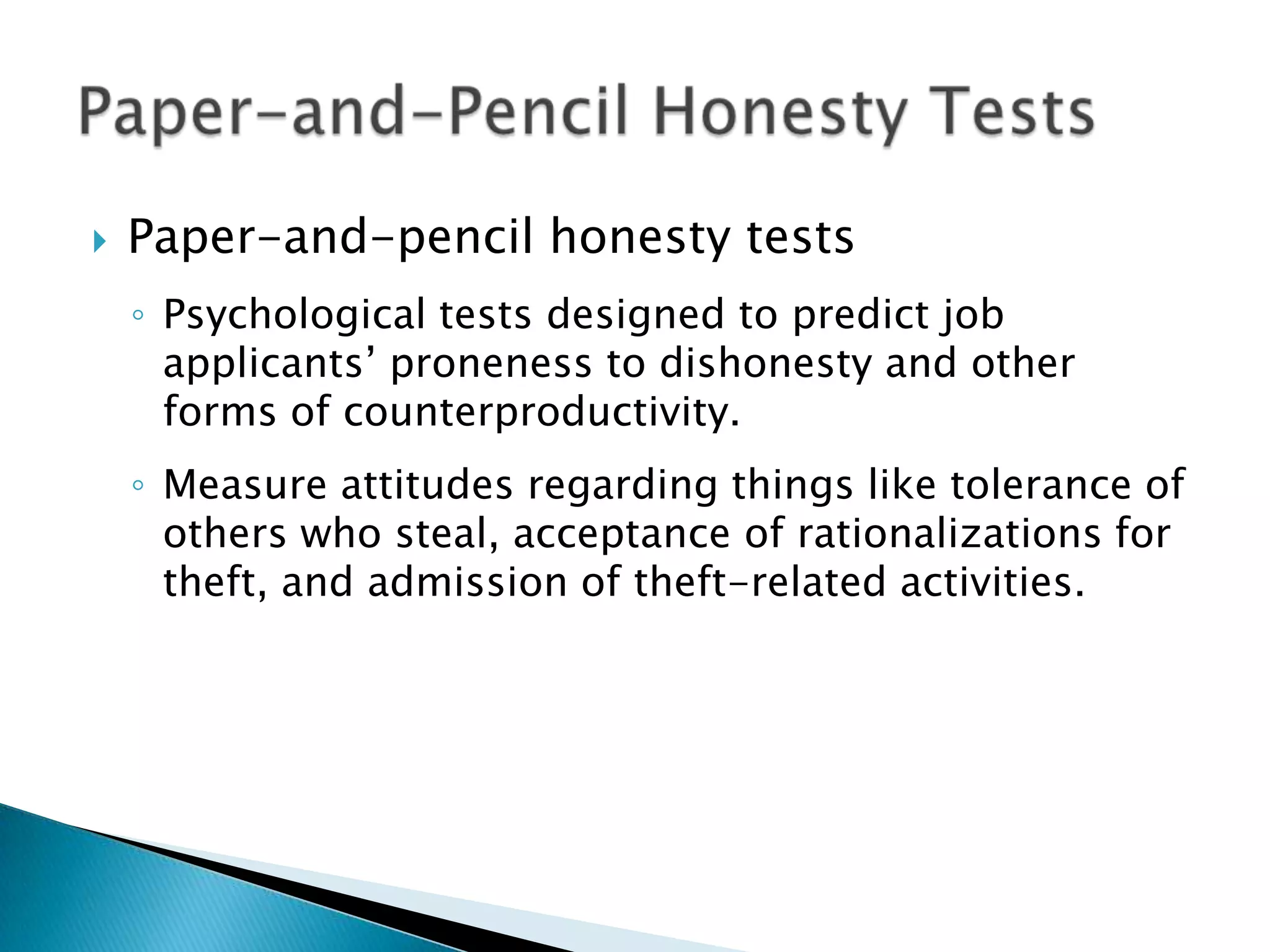    Paper-and-pencil honesty tests
    ◦ Psychological tests designed to predict job
      applicants’ proneness to dishonesty and other
      forms of counterproductivity.
    ◦ Measure attitudes regarding things like tolerance of
      others who steal, acceptance of rationalizations for
      theft, and admission of theft-related activities.
 