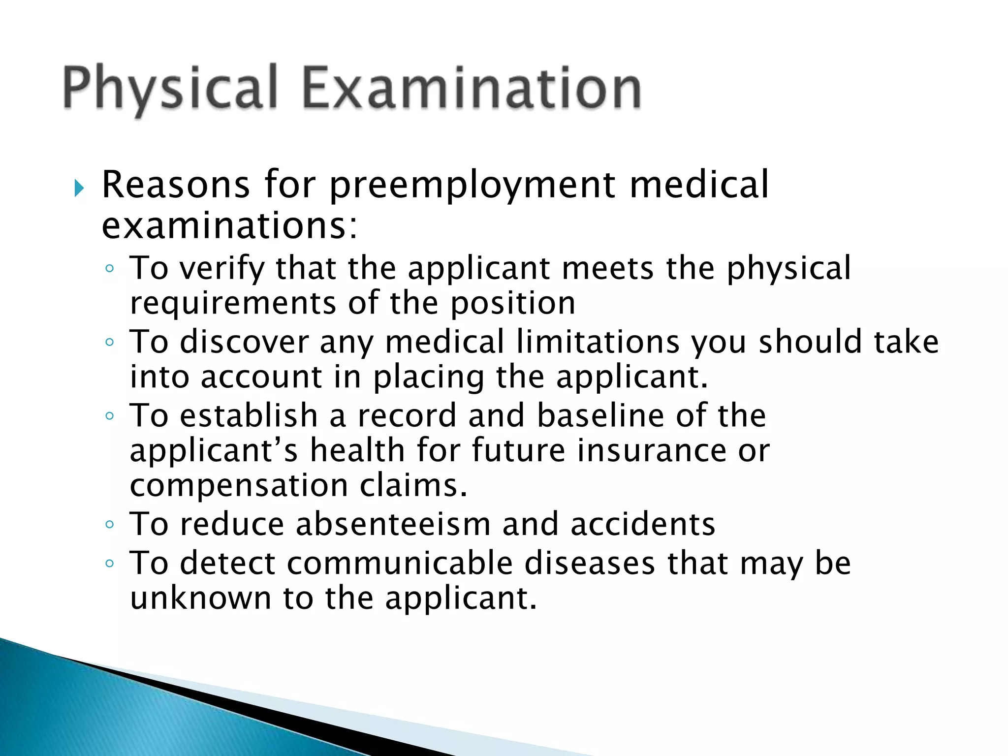    Reasons for preemployment medical
    examinations:
    ◦ To verify that the applicant meets the physical
      requirements of the position
    ◦ To discover any medical limitations you should take
      into account in placing the applicant.
    ◦ To establish a record and baseline of the
      applicant’s health for future insurance or
      compensation claims.
    ◦ To reduce absenteeism and accidents
    ◦ To detect communicable diseases that may be
      unknown to the applicant.
 