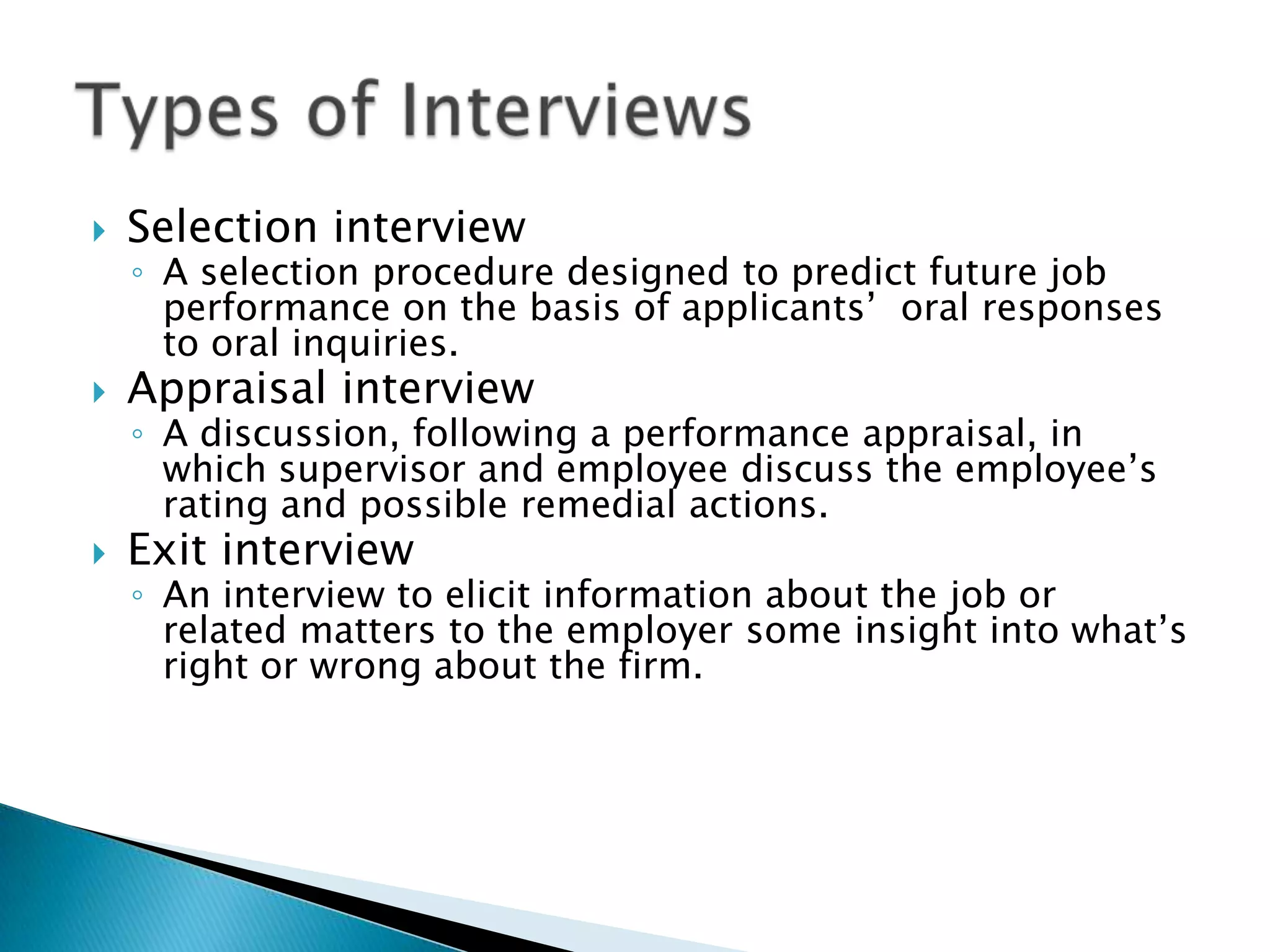    Selection interview
    ◦ A selection procedure designed to predict future job
      performance on the basis of applicants’ oral responses
      to oral inquiries.
   Appraisal interview
    ◦ A discussion, following a performance appraisal, in
      which supervisor and employee discuss the employee’s
      rating and possible remedial actions.
   Exit interview
    ◦ An interview to elicit information about the job or
      related matters to the employer some insight into what’s
      right or wrong about the firm.
 