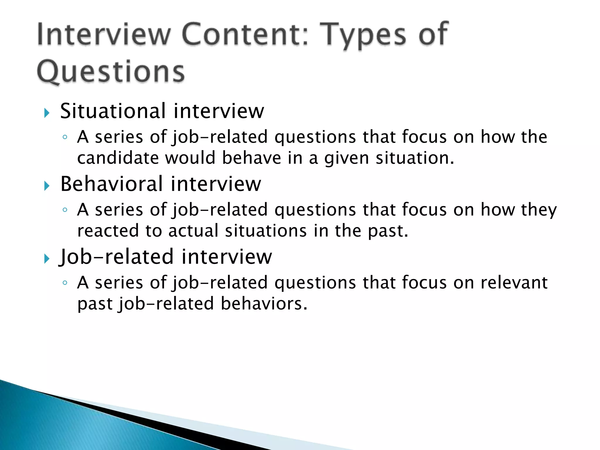    Situational interview
    ◦ A series of job-related questions that focus on how the
      candidate would behave in a given situation.
   Behavioral interview
    ◦ A series of job-related questions that focus on how they
      reacted to actual situations in the past.
   Job-related interview
    ◦ A series of job-related questions that focus on relevant
      past job-related behaviors.
 