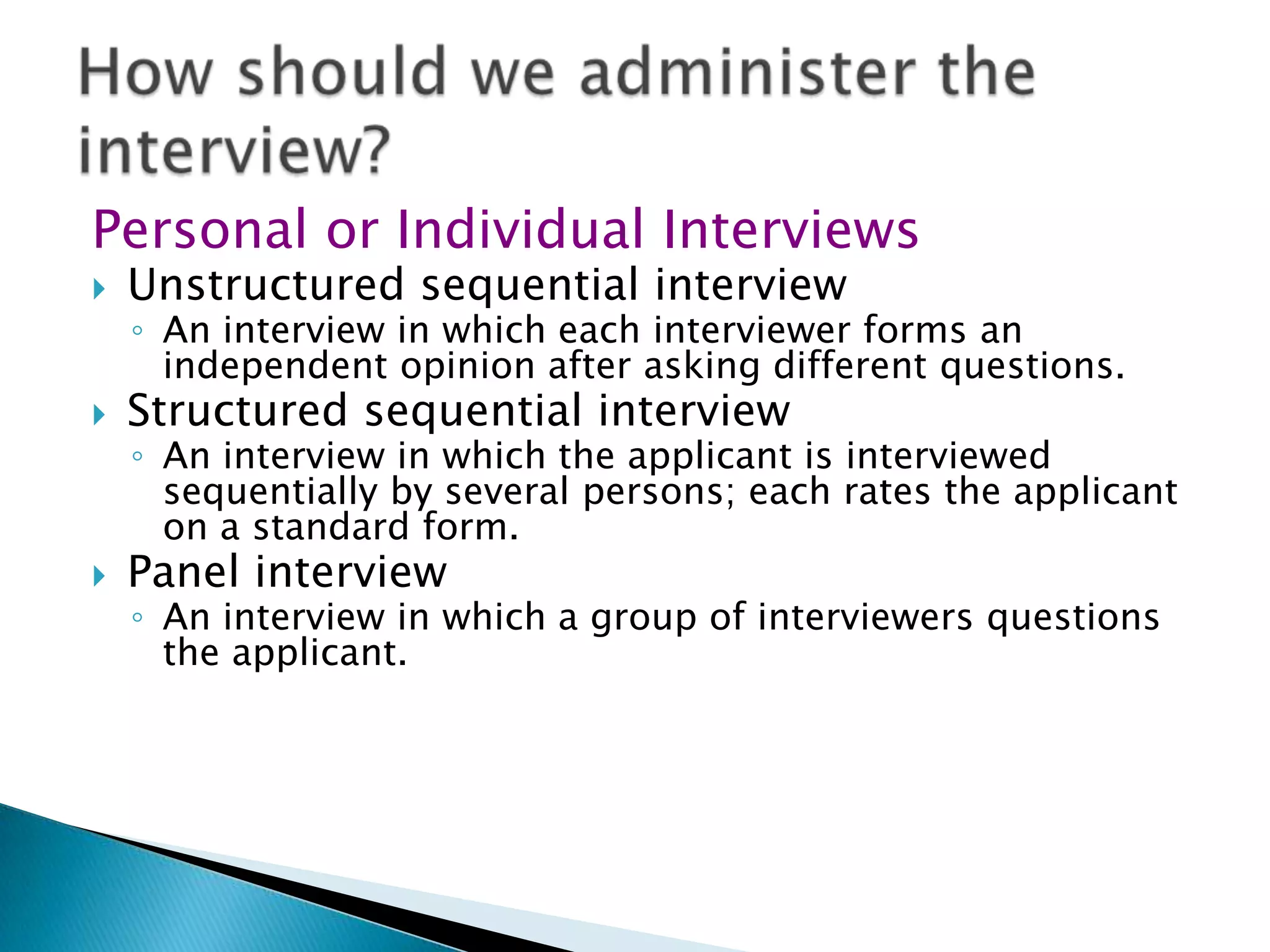 Personal or Individual Interviews
   Unstructured sequential interview
    ◦ An interview in which each interviewer forms an
      independent opinion after asking different questions.
   Structured sequential interview
    ◦ An interview in which the applicant is interviewed
      sequentially by several persons; each rates the applicant
      on a standard form.
   Panel interview
    ◦ An interview in which a group of interviewers questions
      the applicant.
 
