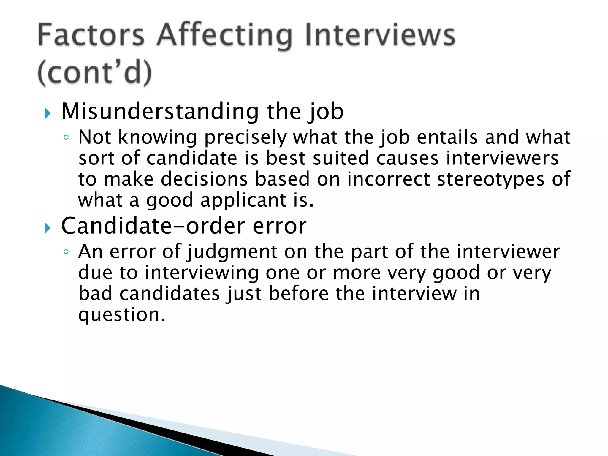    Misunderstanding the job
    ◦ Not knowing precisely what the job entails and what
      sort of candidate is best suited causes interviewers
      to make decisions based on incorrect stereotypes of
      what a good applicant is.
   Candidate-order error
    ◦ An error of judgment on the part of the interviewer
      due to interviewing one or more very good or very
      bad candidates just before the interview in
      question.
 