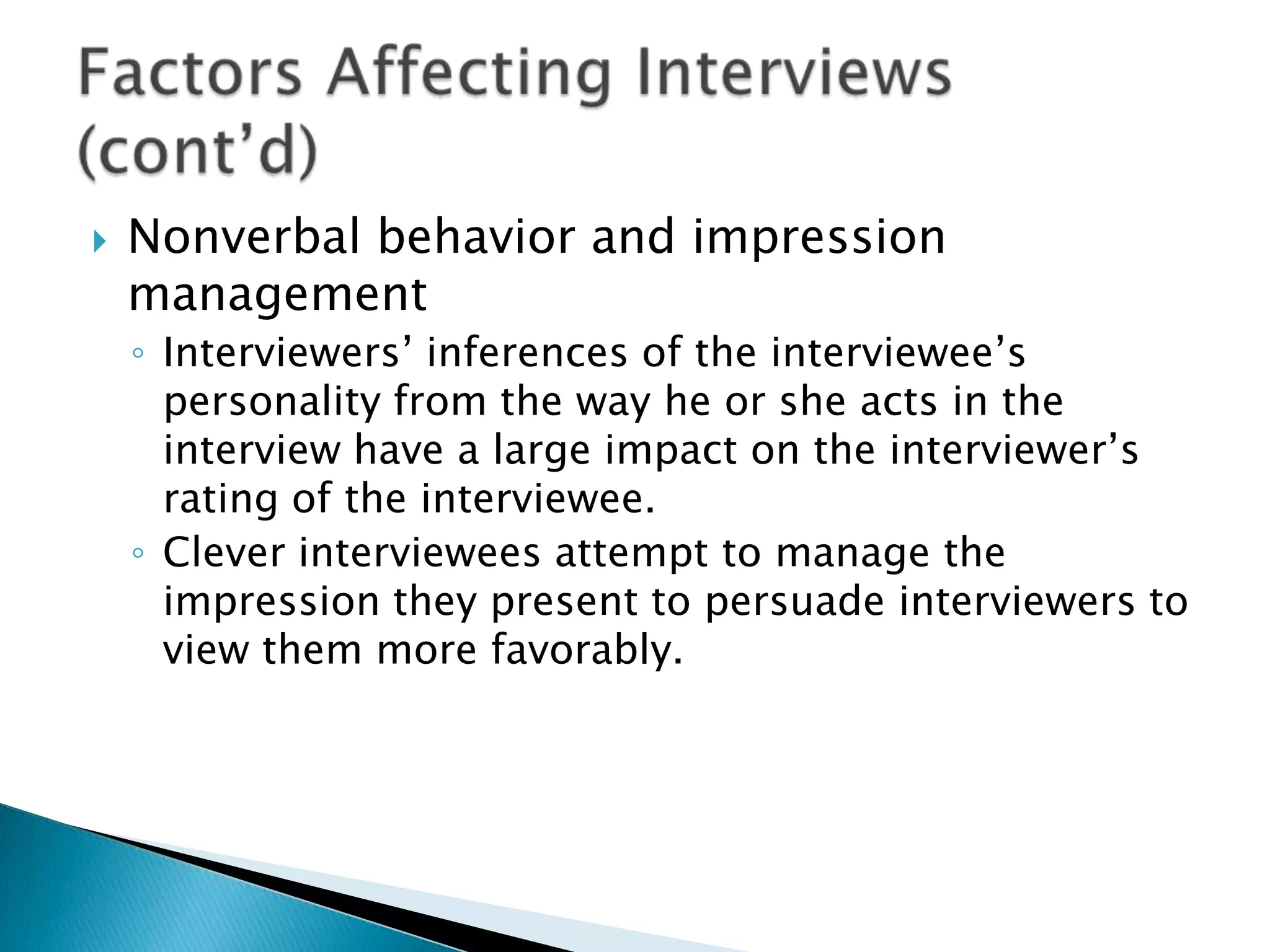    Nonverbal behavior and impression
    management
    ◦ Interviewers’ inferences of the interviewee’s
      personality from the way he or she acts in the
      interview have a large impact on the interviewer’s
      rating of the interviewee.
    ◦ Clever interviewees attempt to manage the
      impression they present to persuade interviewers to
      view them more favorably.
 