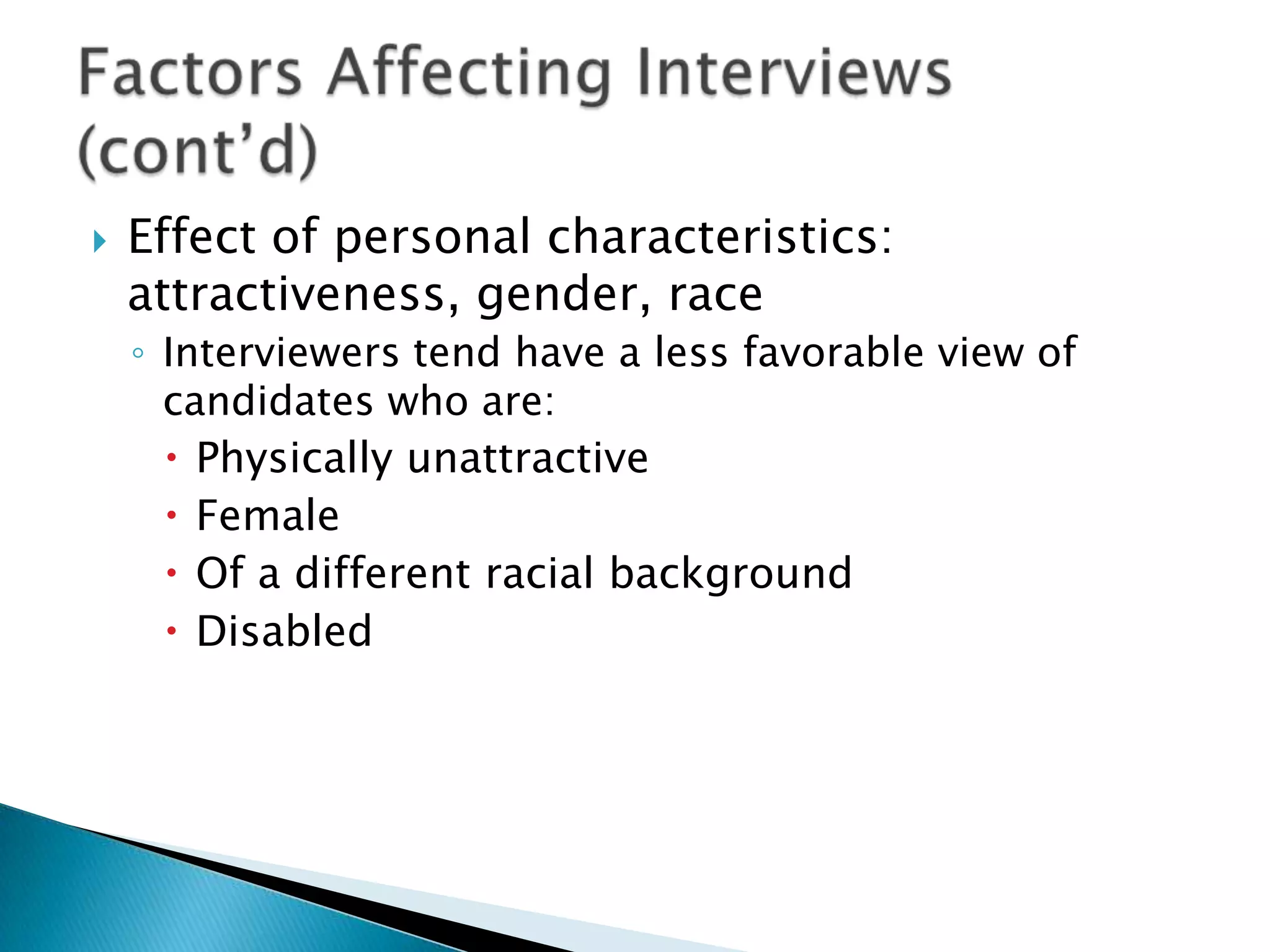    Effect of personal characteristics:
    attractiveness, gender, race
    ◦ Interviewers tend have a less favorable view of
      candidates who are:
       Physically unattractive
       Female
       Of a different racial background
       Disabled
 