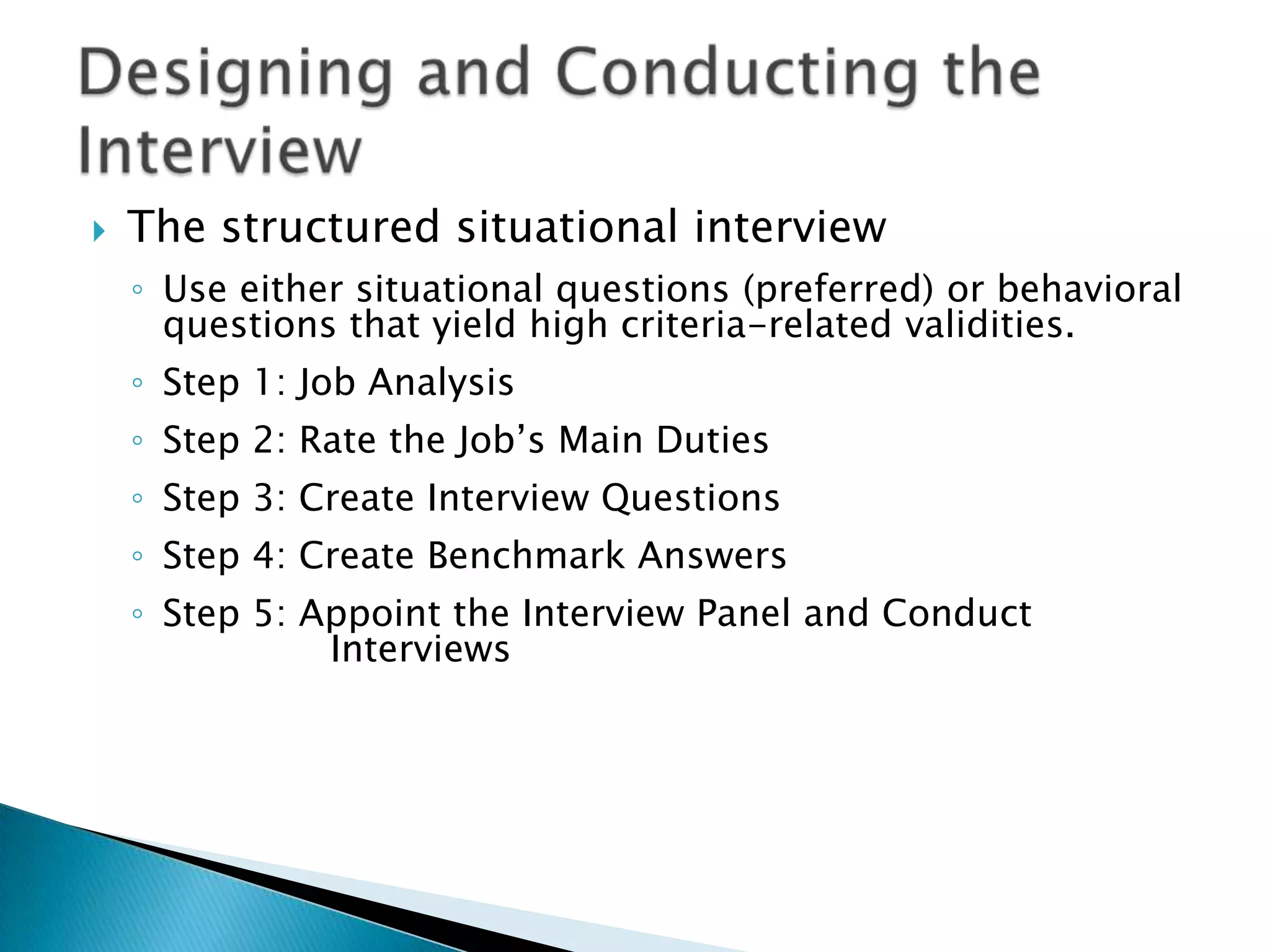    The structured situational interview
    ◦ Use either situational questions (preferred) or behavioral
      questions that yield high criteria-related validities.
    ◦ Step 1: Job Analysis
    ◦ Step 2: Rate the Job’s Main Duties
    ◦ Step 3: Create Interview Questions
    ◦ Step 4: Create Benchmark Answers
    ◦ Step 5: Appoint the Interview Panel and Conduct
               Interviews
 