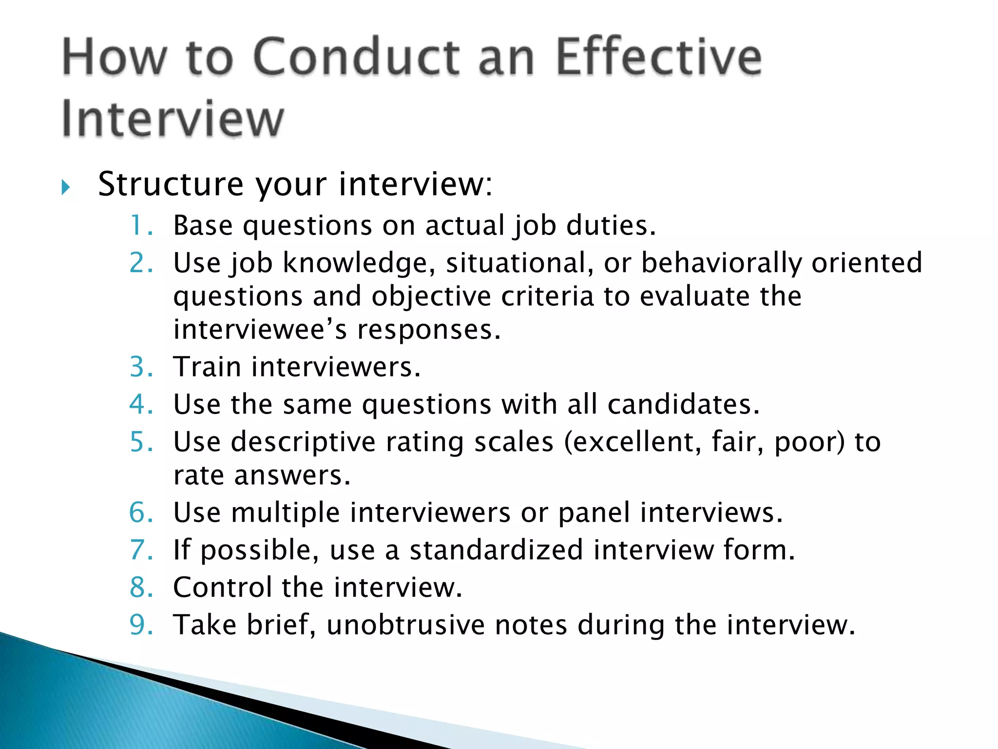    Structure your interview:
     1. Base questions on actual job duties.
     2. Use job knowledge, situational, or behaviorally oriented
        questions and objective criteria to evaluate the
        interviewee’s responses.
     3. Train interviewers.
     4. Use the same questions with all candidates.
     5. Use descriptive rating scales (excellent, fair, poor) to
        rate answers.
     6. Use multiple interviewers or panel interviews.
     7. If possible, use a standardized interview form.
     8. Control the interview.
     9. Take brief, unobtrusive notes during the interview.
 