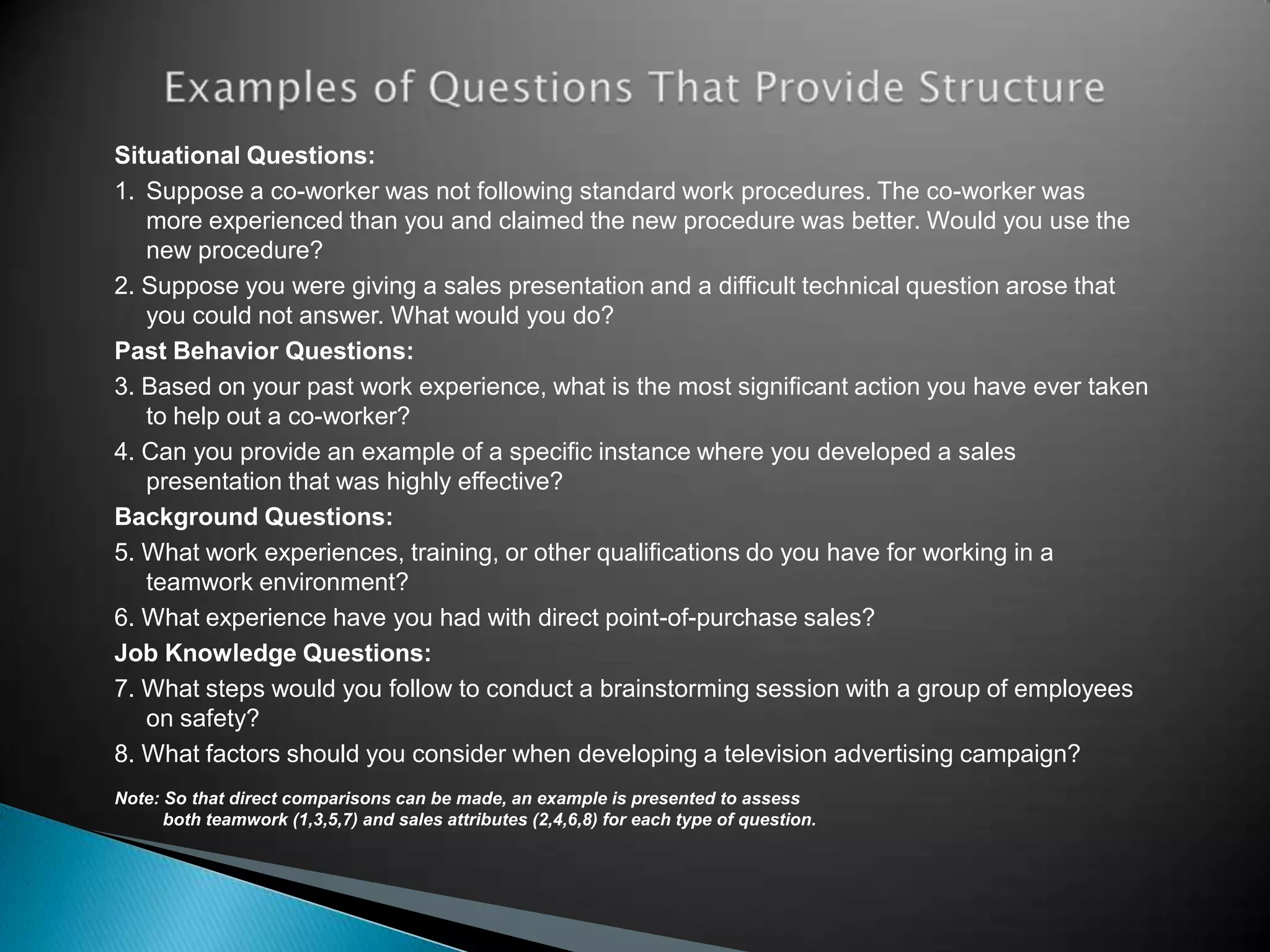 Situational Questions:
1. Suppose a co-worker was not following standard work procedures. The co-worker was
   more experienced than you and claimed the new procedure was better. Would you use the
   new procedure?
2. Suppose you were giving a sales presentation and a difficult technical question arose that
   you could not answer. What would you do?
Past Behavior Questions:
3. Based on your past work experience, what is the most significant action you have ever taken
   to help out a co-worker?
4. Can you provide an example of a specific instance where you developed a sales
   presentation that was highly effective?
Background Questions:
5. What work experiences, training, or other qualifications do you have for working in a
   teamwork environment?
6. What experience have you had with direct point-of-purchase sales?
Job Knowledge Questions:
7. What steps would you follow to conduct a brainstorming session with a group of employees
   on safety?
8. What factors should you consider when developing a television advertising campaign?
Note: So that direct comparisons can be made, an example is presented to assess
      both teamwork (1,3,5,7) and sales attributes (2,4,6,8) for each type of question.
 