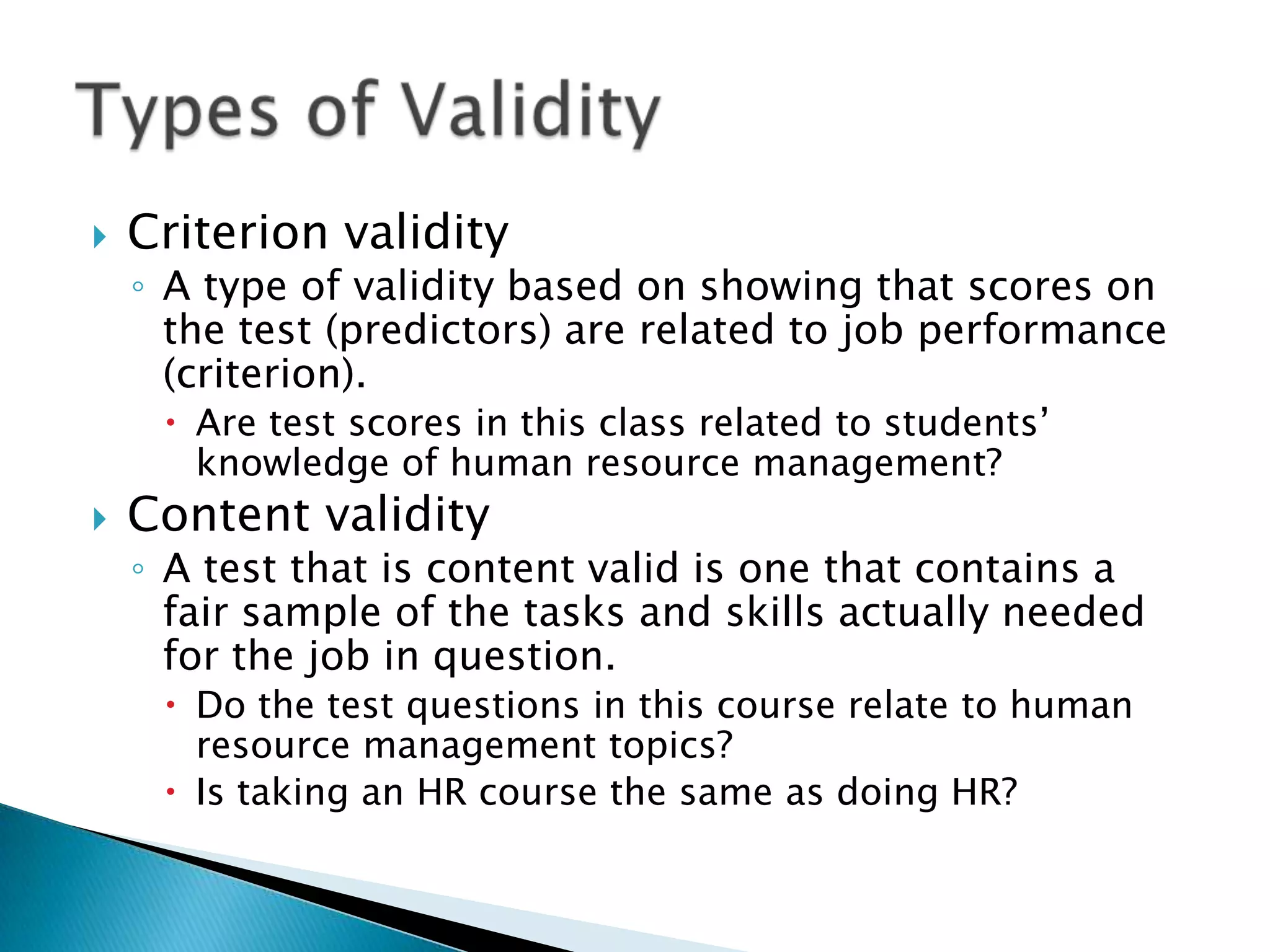    Criterion validity
    ◦ A type of validity based on showing that scores on
      the test (predictors) are related to job performance
      (criterion).
      Are test scores in this class related to students’
       knowledge of human resource management?
   Content validity
    ◦ A test that is content valid is one that contains a
      fair sample of the tasks and skills actually needed
      for the job in question.
      Do the test questions in this course relate to human
       resource management topics?
      Is taking an HR course the same as doing HR?
 