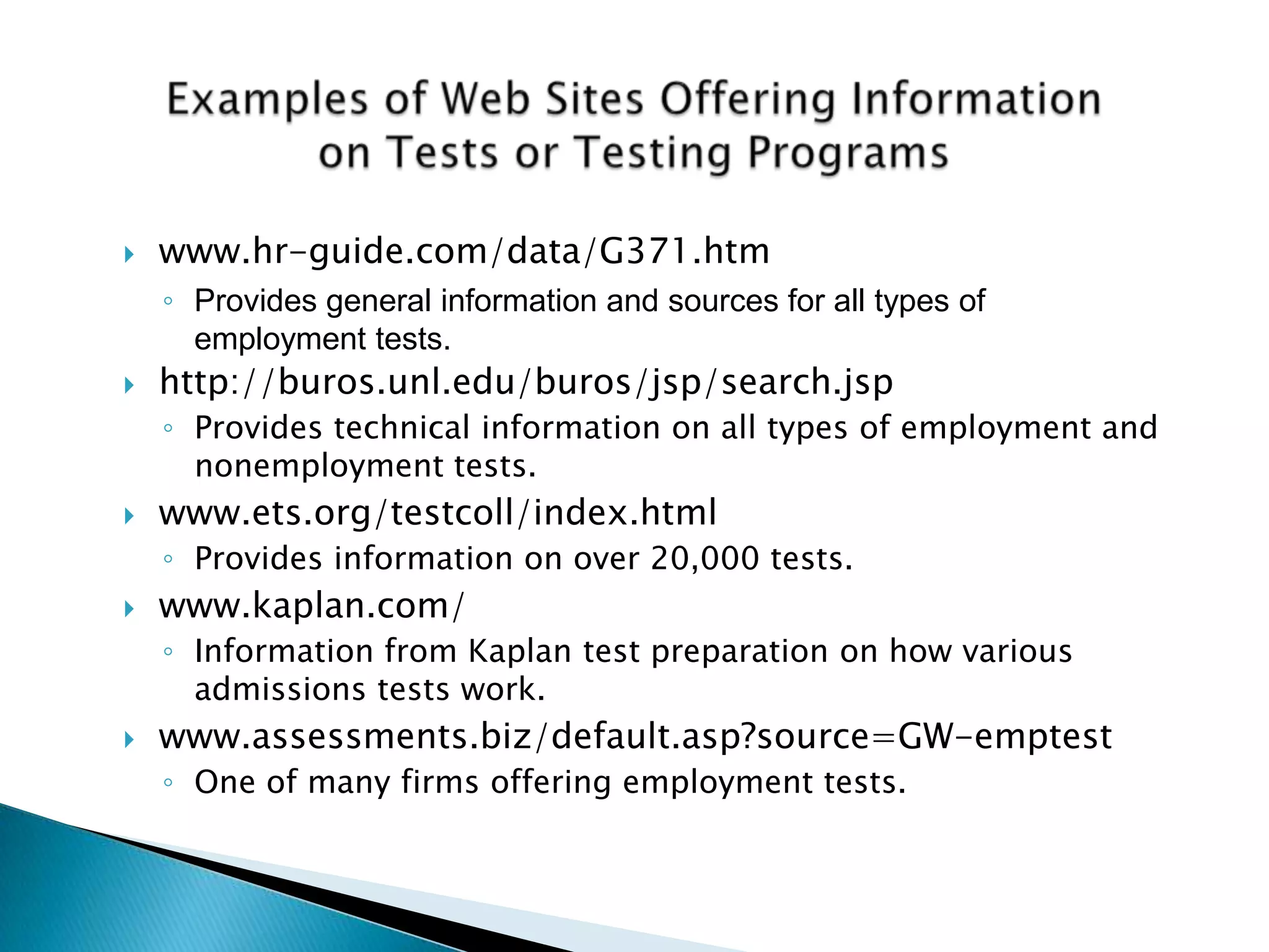    www.hr-guide.com/data/G371.htm
    ◦ Provides general information and sources for all types of
      employment tests.
   http://buros.unl.edu/buros/jsp/search.jsp
    ◦ Provides technical information on all types of employment and
      nonemployment tests.
   www.ets.org/testcoll/index.html
    ◦ Provides information on over 20,000 tests.
   www.kaplan.com/
    ◦ Information from Kaplan test preparation on how various
      admissions tests work.
   www.assessments.biz/default.asp?source=GW-emptest
    ◦ One of many firms offering employment tests.
 