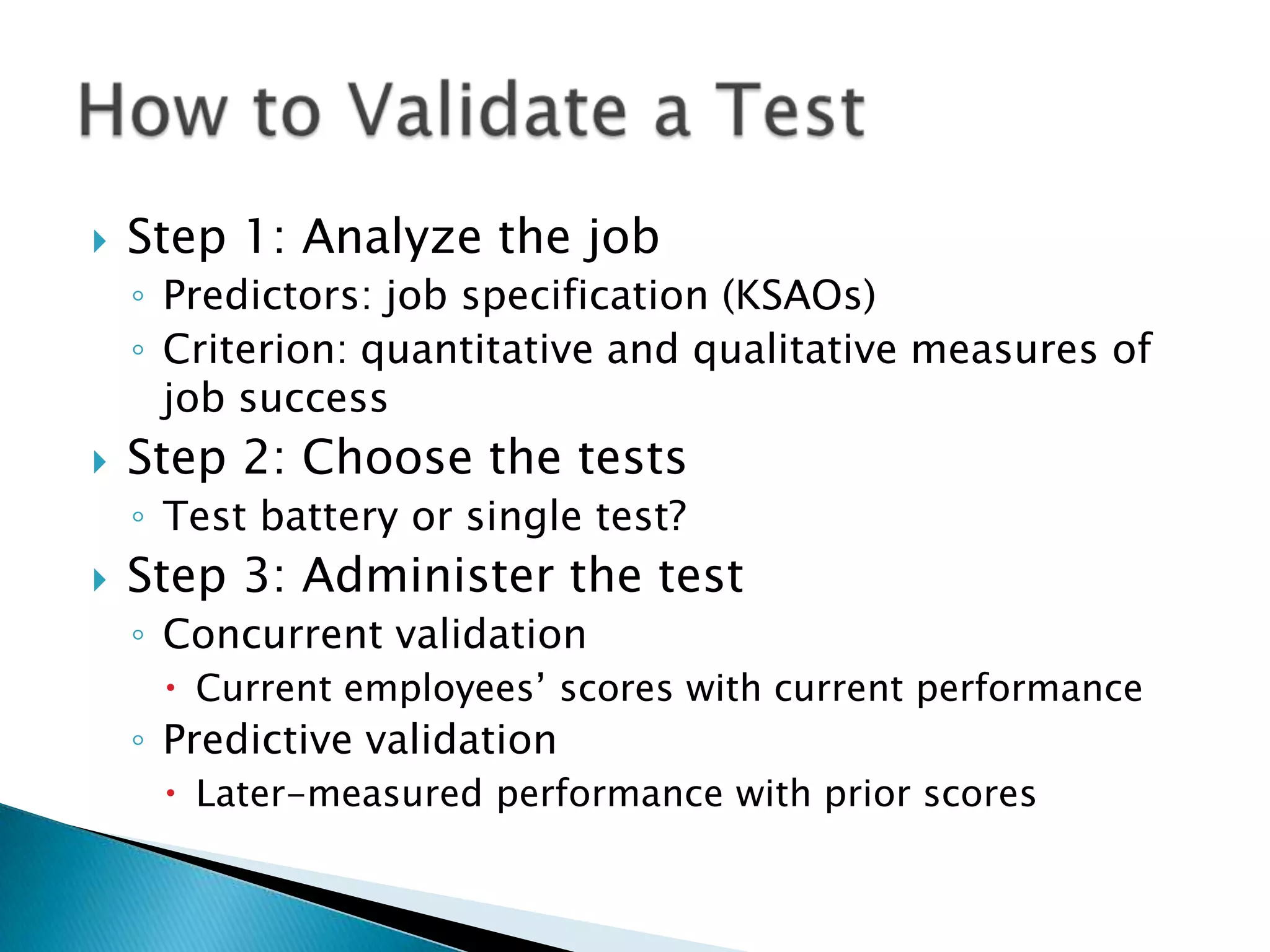    Step 1: Analyze the job
    ◦ Predictors: job specification (KSAOs)
    ◦ Criterion: quantitative and qualitative measures of
      job success
   Step 2: Choose the tests
    ◦ Test battery or single test?
   Step 3: Administer the test
    ◦ Concurrent validation
      Current employees’ scores with current performance
    ◦ Predictive validation
      Later-measured performance with prior scores
 