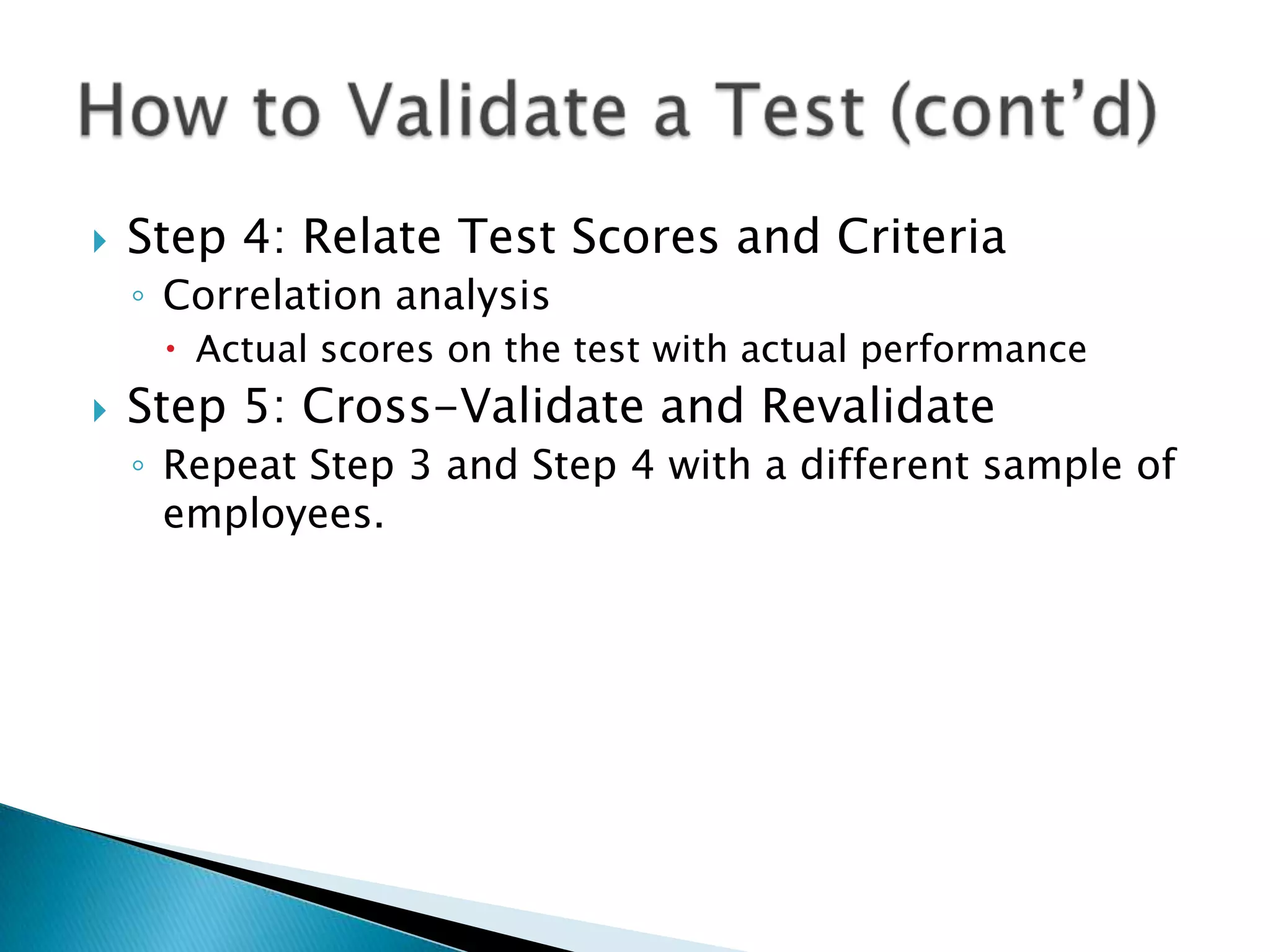   Step 4: Relate Test Scores and Criteria
    ◦ Correlation analysis
      Actual scores on the test with actual performance
   Step 5: Cross-Validate and Revalidate
    ◦ Repeat Step 3 and Step 4 with a different sample of
      employees.
 