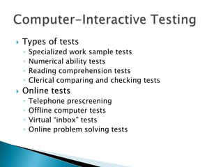    Types of tests
    ◦   Specialized work sample tests
    ◦   Numerical ability tests
    ◦   Reading comprehension tests
    ◦   Clerical comparing and checking tests
   Online tests
    ◦   Telephone prescreening
    ◦   Offline computer tests
    ◦   Virtual “inbox” tests
    ◦   Online problem solving tests
 