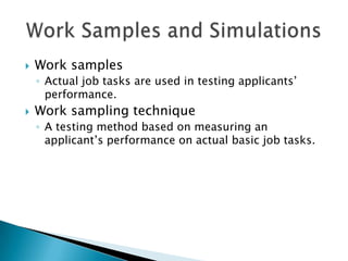    Work samples
    ◦ Actual job tasks are used in testing applicants’
      performance.
   Work sampling technique
    ◦ A testing method based on measuring an
      applicant’s performance on actual basic job tasks.
 