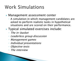    Management assessment center
    ◦ A simulation in which management candidates are
      asked to perform realistic tasks in hypothetical
      situations and are scored on their performance.
   Typical simulated exercises include:
    ◦   The in-basket
    ◦   Leaderless group discussion
    ◦   Management games
    ◦   Individual presentations
    ◦   Objective tests
    ◦   The interview
 