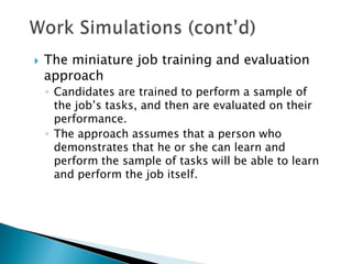    The miniature job training and evaluation
    approach
    ◦ Candidates are trained to perform a sample of
      the job’s tasks, and then are evaluated on their
      performance.
    ◦ The approach assumes that a person who
      demonstrates that he or she can learn and
      perform the sample of tasks will be able to learn
      and perform the job itself.
 