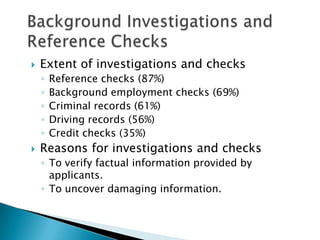    Extent of investigations and checks
    ◦   Reference checks (87%)
    ◦   Background employment checks (69%)
    ◦   Criminal records (61%)
    ◦   Driving records (56%)
    ◦   Credit checks (35%)
   Reasons for investigations and checks
    ◦ To verify factual information provided by
      applicants.
    ◦ To uncover damaging information.
 