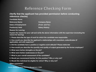 (Verify that the applicant has provided permission before conducting
  reference checks)
  Candidate Name:
  Reference Name:                               Company Name:
  Dates of Employment:                          (From: and To:)
  Position(s) Held:                             Salary History:
  Reason for Leaving:
  Explain the reason for your call and verify the above information with the supervisor (including the
  reason for leaving)
  1. Please describe the type of work for which the candidate was responsible.
  2. How would you describe the applicant’s relationships with coworkers, subordinates (if
  applicable), and with superiors?
  3. Did the candidate have a positive or negative work attitude? Please elaborate
  4. How would you describe the quantity and quality of output generated by the former employee?
  5. What were his/her strengths on the job?
  6. What were his/her weaknesses on the job?
  7. What is your overall assessment of the candidate?
  8. Would you recommend him/her for this position? Why or why not?
  9. Would this individual be eligible for rehire? Why or why not?
  Other comments?

Source: Society for Human Resource Management, © 2004.
 